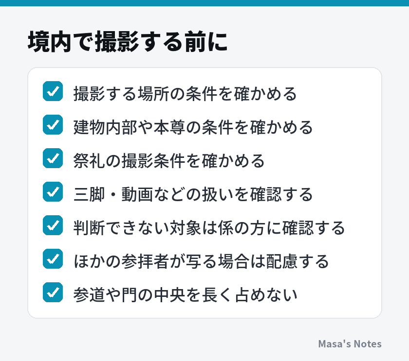 境内で撮影する前に(撮影する場所の条件を確かめる、建物内部や本尊の条件を確かめる、祭礼の撮影条件を確かめる、三脚・動画などの扱いを確認する、判断できない対象は係の方に確認する、ほかの参拝者が写る場合は配慮する、参道や門の中央を長く占めない)